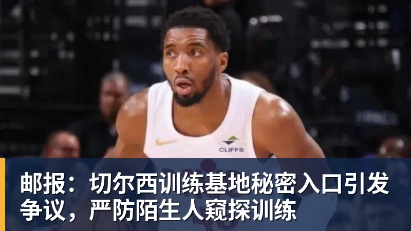 开云·体育邮报：切尔西训练基地秘密入口引发争议，严防陌生人窥探训练